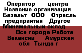 Оператор Call-центра › Название организации ­ Базальт, ООО › Отрасль предприятия ­ Другое › Минимальный оклад ­ 22 000 - Все города Работа » Вакансии   . Амурская обл.,Тында г.